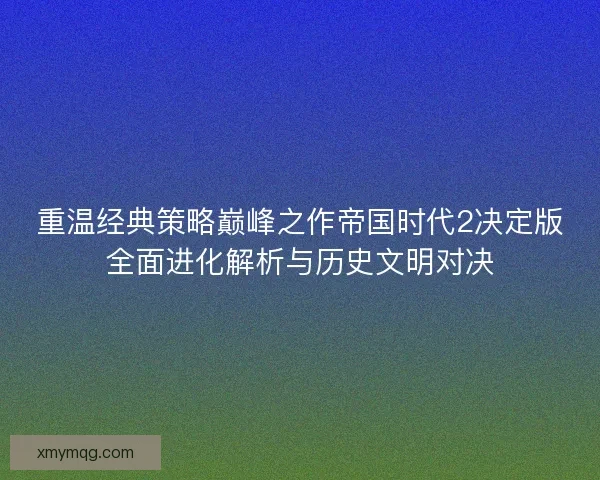 重温经典策略巅峰之作帝国时代2决定版全面进化解析与历史文明对决