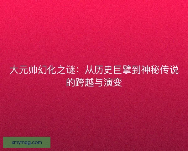 大元帅幻化之谜：从历史巨擘到神秘传说的跨越与演变