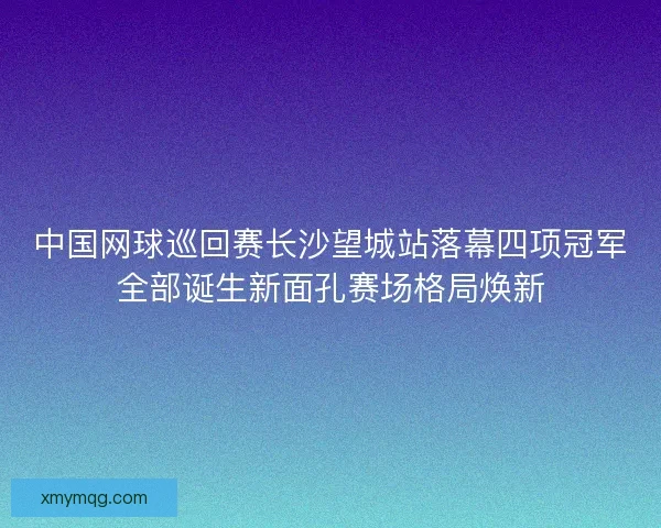 中国网球巡回赛长沙望城站落幕四项冠军全部诞生新面孔赛场格局焕新