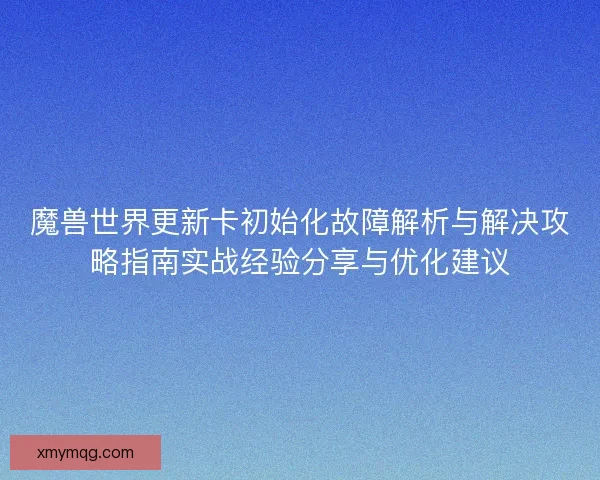 魔兽世界更新卡初始化故障解析与解决攻略指南实战经验分享与优化建议