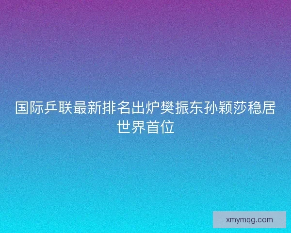 国际乒联最新排名出炉樊振东孙颖莎稳居世界首位