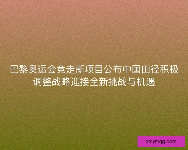 巴黎奥运会竞走新项目公布中国田径积极调整战略迎接全新挑战与机遇