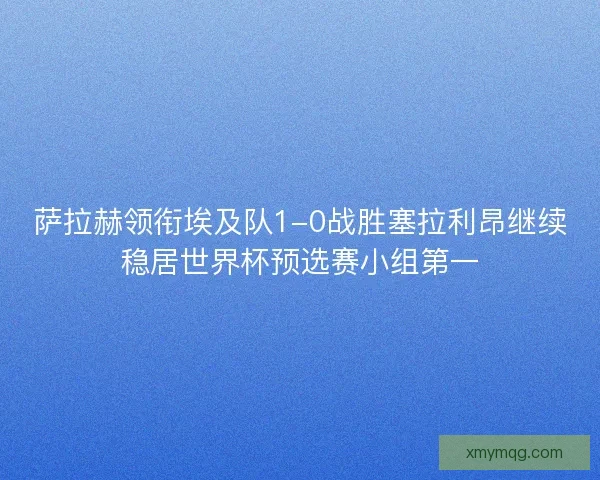 萨拉赫领衔埃及队1-0战胜塞拉利昂继续稳居世界杯预选赛小组第一