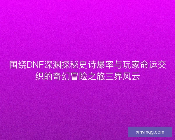 围绕DNF深渊探秘史诗爆率与玩家命运交织的奇幻冒险之旅三界风云