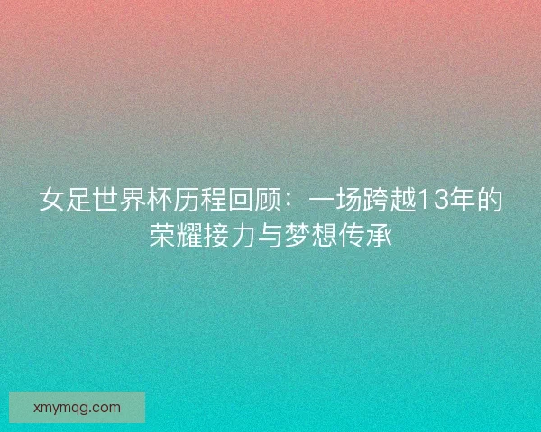 女足世界杯历程回顾：一场跨越13年的荣耀接力与梦想传承