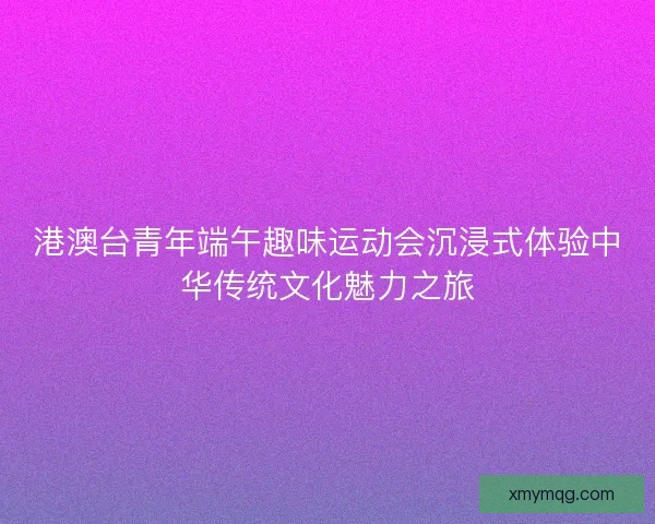 港澳台青年端午趣味运动会沉浸式体验中华传统文化魅力之旅