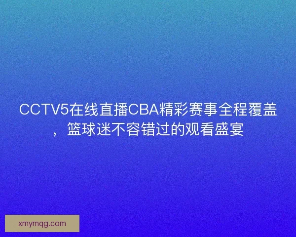 CCTV5在线直播CBA精彩赛事全程覆盖，篮球迷不容错过的观看盛宴