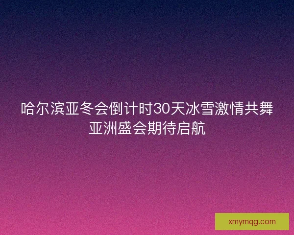 哈尔滨亚冬会倒计时30天冰雪激情共舞亚洲盛会期待启航