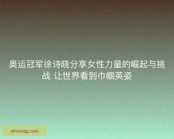奥运冠军徐诗晓分享女性力量的崛起与挑战 让世界看到巾帼英姿