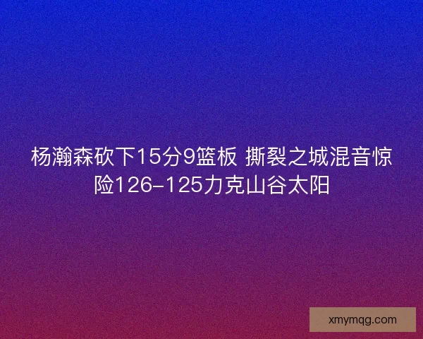 杨瀚森砍下15分9篮板 撕裂之城混音惊险126-125力克山谷太阳
