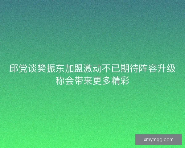 邱党谈樊振东加盟激动不已期待阵容升级称会带来更多精彩